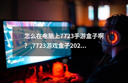 怎么在电脑上7723手游盒子啊？,7723游戏盒子2021-第1张-游戏相关-七六启网