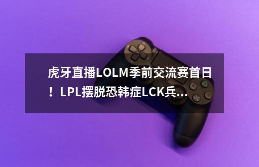 虎牙直播LOLM季前交流赛首日！LPL摆脱恐韩症LCK兵败如山倒_lpl中韩-第1张-游戏相关-七六启网