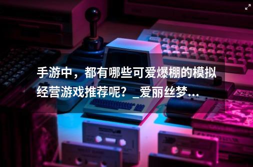 手游中，都有哪些可爱爆棚的模拟经营游戏推荐呢？_爱丽丝梦幻茶会版-第1张-游戏相关-七六启网