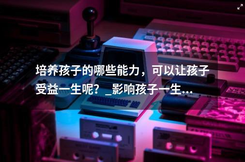 培养孩子的哪些能力，可以让孩子受益一生呢？_影响孩子一生的16个生活技能-第1张-游戏相关-七六启网