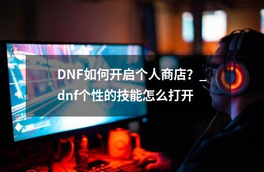 DNF如何开启个人商店？_dnf个性的技能怎么打开-第1张-游戏相关-七六启网