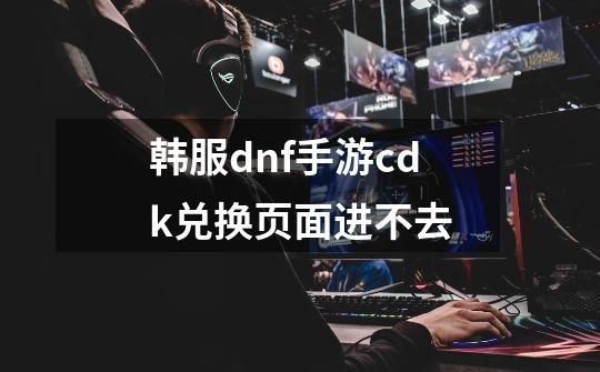 韩服dnf手游cdk兑换页面进不去-第1张-游戏相关-七六启网