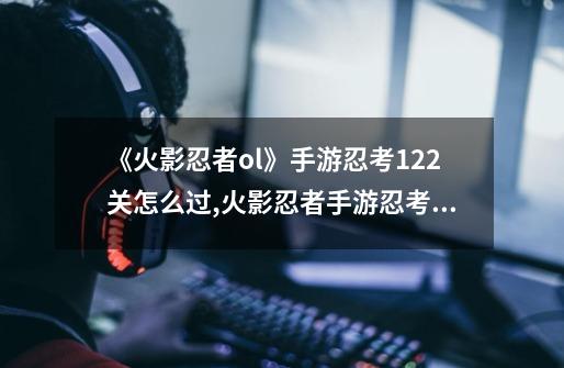 《火影忍者ol》手游忍考122关怎么过,火影忍者手游忍考282关-第1张-游戏相关-七六启网