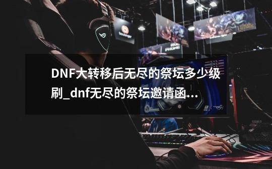 DNF大转移后无尽的祭坛多少级刷_dnf无尽的祭坛邀请函有什么用-第1张-游戏相关-七六启网