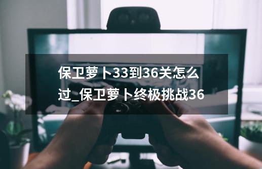 保卫萝卜33到36关怎么过_保卫萝卜终极挑战36-第1张-游戏相关-七六启网