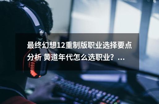 最终幻想12重制版职业选择要点分析 黄道年代怎么选职业？_最终幻想12重制版配置-第1张-游戏相关-七六启网