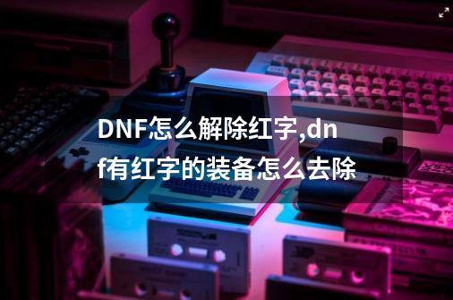 DNF怎么解除红字,dnf有红字的装备怎么去除-第1张-游戏相关-七六启网