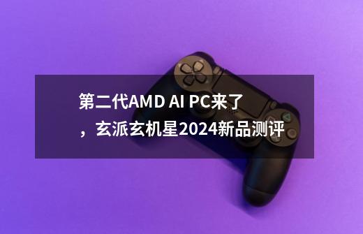 第二代AMD AI PC来了，玄派玄机星2024新品测评-第1张-游戏相关-七六启网