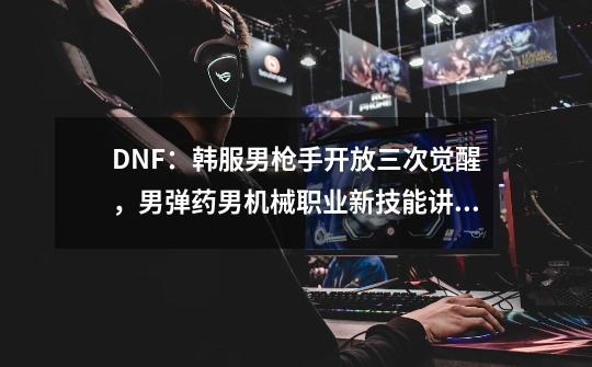 DNF：韩服男枪手开放三次觉醒，男弹药男机械职业新技能讲解-第1张-游戏相关-七六启网