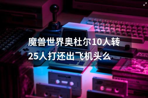 魔兽世界奥杜尔10人转25人打还出飞机头么-第1张-游戏相关-七六启网