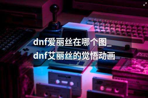 dnf爱丽丝在哪个图_dnf艾丽丝的觉悟动画-第1张-游戏相关-七六启网