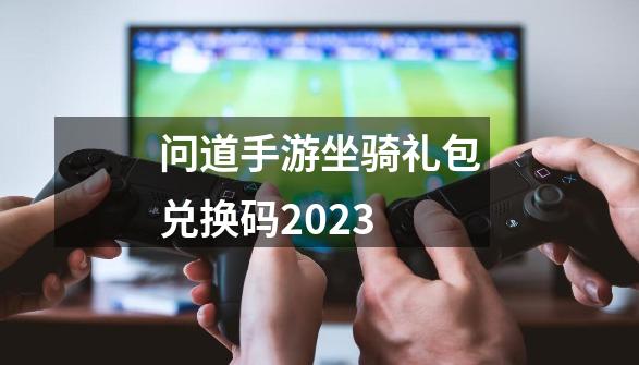 问道手游坐骑礼包兑换码2023-第1张-游戏相关-七六启网