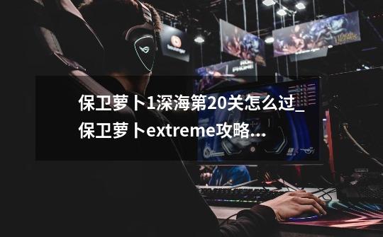 保卫萝卜1深海第20关怎么过_保卫萝卜extreme攻略20关-第1张-游戏相关-七六启网