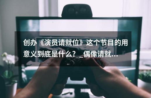 创办《演员请就位》这个节目的用意义到底是什么？_偶像请就位多久开一次服-第1张-游戏相关-七六启网