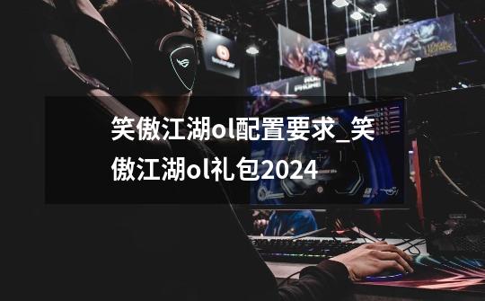 笑傲江湖ol配置要求_笑傲江湖ol礼包2024-第1张-游戏相关-七六启网