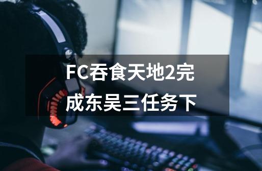 FC吞食天地2完成东吴三任务下-第1张-游戏相关-七六启网