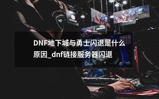 DNF地下城与勇士闪退是什么原因_dnf链接服务器闪退-第1张-游戏相关-七六启网