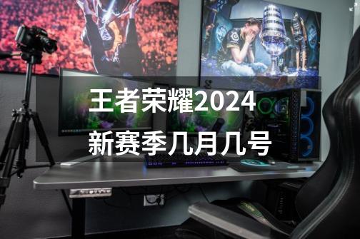 王者荣耀2024新赛季几月几号-第1张-游戏相关-七六启网