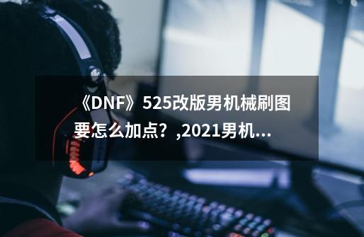 《DNF》525改版男机械刷图要怎么加点？,2021男机械师加点-第1张-游戏相关-七六启网