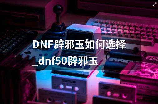 DNF辟邪玉如何选择_dnf50辟邪玉-第1张-游戏相关-七六启网