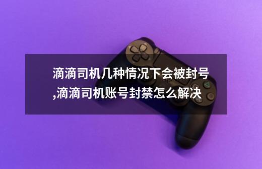 滴滴司机几种情况下会被封号,滴滴司机账号封禁怎么解决-第1张-游戏相关-七六启网