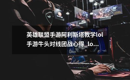 英雄联盟手游阿利斯塔教学lol手游牛头对线团战心得_lol牛头二连失误-第1张-游戏相关-七六启网