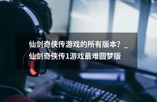 仙剑奇侠传游戏的所有版本？_仙剑奇侠传1游戏最难圆梦版-第1张-游戏相关-七六启网