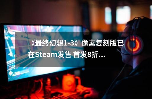 《最终幻想1-3》像素复刻版已在Steam发售 首发8折优惠-第1张-游戏相关-七六启网