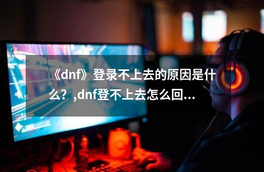 《dnf》登录不上去的原因是什么？,dnf登不上去怎么回事-第1张-游戏相关-七六启网