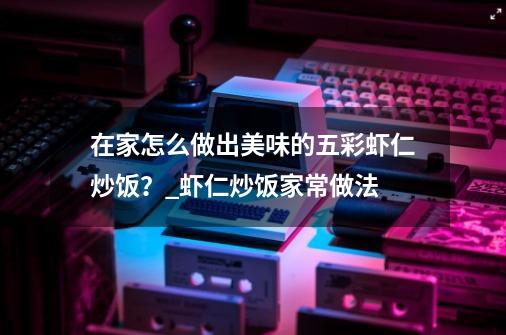 在家怎么做出美味的五彩虾仁炒饭？_虾仁炒饭家常做法-第1张-游戏相关-七六启网