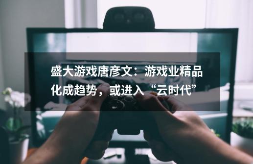 盛大游戏唐彦文：游戏业精品化成趋势，或进入“云时代”-第1张-游戏相关-七六启网