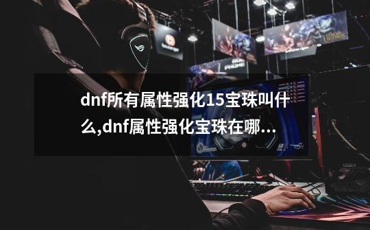 dnf所有属性强化15宝珠叫什么,dnf属性强化宝珠在哪换-第1张-游戏相关-七六启网