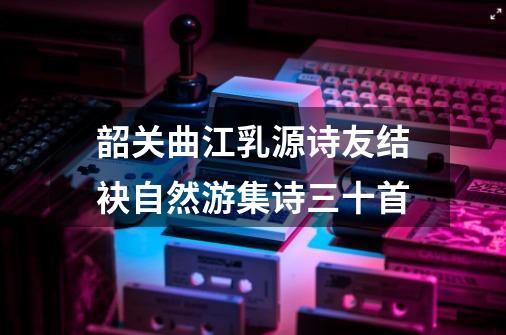 韶关曲江乳源诗友结袂自然游集诗三十首-第1张-游戏相关-七六启网