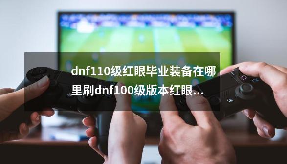 dnf110级红眼毕业装备在哪里刷dnf100级版本红眼毕业装备,dnf狂战士装备-第1张-游戏相关-七六启网