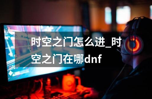 时空之门怎么进_时空之门在哪dnf-第1张-游戏相关-七六启网