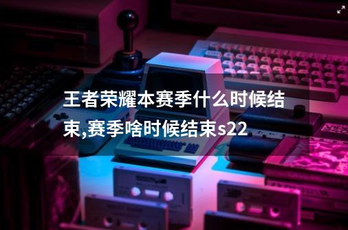 王者荣耀本赛季什么时候结束,赛季啥时候结束s22-第1张-游戏相关-七六启网