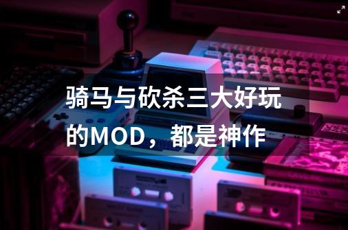 骑马与砍杀三大好玩的MOD，都是神作-第1张-游戏相关-七六启网