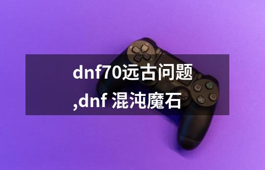 dnf70远古问题,dnf 混沌魔石-第1张-游戏相关-七六启网