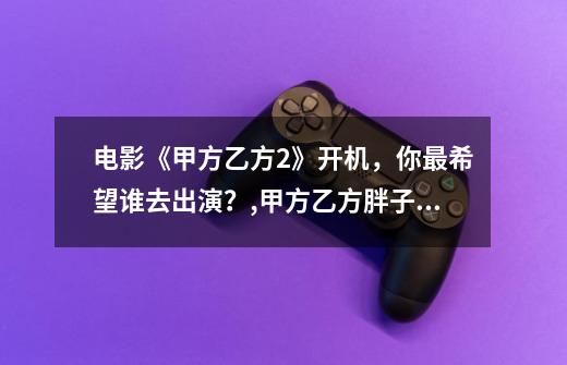 电影《甲方乙方2》开机，你最希望谁去出演？,甲方乙方胖子是谁-第1张-游戏相关-七六启网