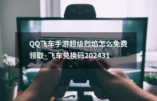 QQ飞车手游超级烈焰怎么免费领取_飞车兑换码202431-第1张-游戏相关-七六启网