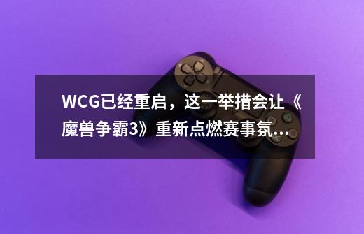 WCG已经重启，这一举措会让《魔兽争霸3》重新点燃赛事氛围吗？,war3总决赛2020-第1张-游戏相关-七六启网