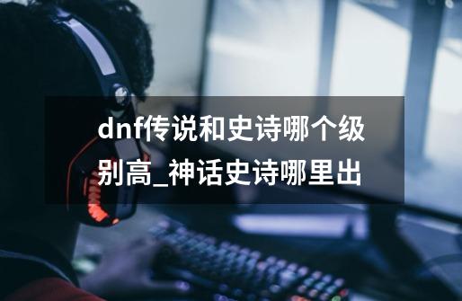 dnf传说和史诗哪个级别高_神话史诗哪里出-第1张-游戏相关-七六启网