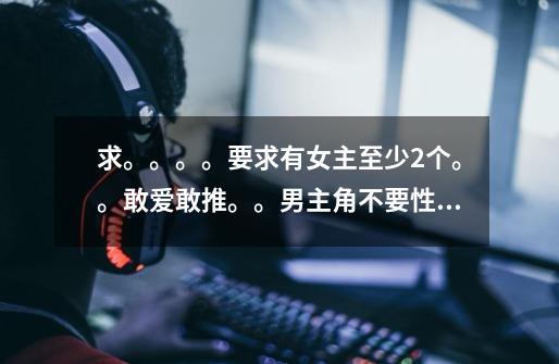 求。。。。要求有女主至少2个。。敢爱敢推。。男主角不要性无能柳下惠。。武侠网游都市仙侠不限_网游里的那点事儿-第1张-游戏相关-七六启网