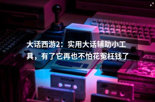 大话西游2：实用大话辅助小工具，有了它再也不怕花冤枉钱了-第1张-游戏相关-七六启网