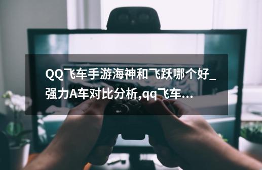 QQ飞车手游海神和飞跃哪个好_强力A车对比分析,qq飞车飞跃神州-第1张-游戏相关-七六启网