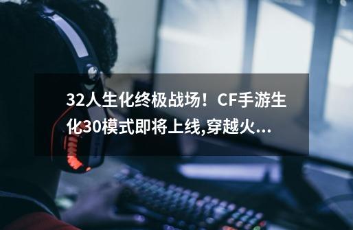 32人生化终极战场！CF手游生化3.0模式即将上线,穿越火线多人生化模式怎么可以随意切换背包-第1张-游戏相关-七六启网