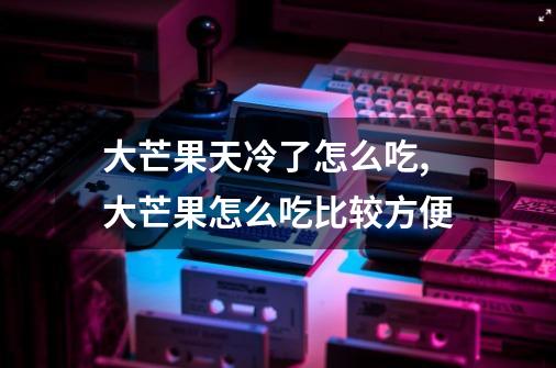 大芒果天冷了怎么吃,大芒果怎么吃比较方便-第1张-游戏相关-七六启网