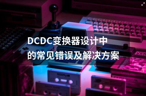 DC/DC变换器设计中的常见错误及解决方案-第1张-游戏相关-七六启网