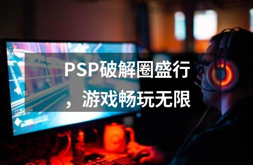 PSP破解圈盛行，游戏畅玩无限-第1张-游戏相关-七六启网