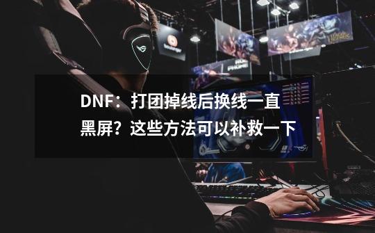 DNF：打团掉线后换线一直黑屏？这些方法可以补救一下-第1张-游戏相关-七六启网